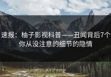 速报：柚子影视科普——丑闻背后7个你从没注意的细节的隐情