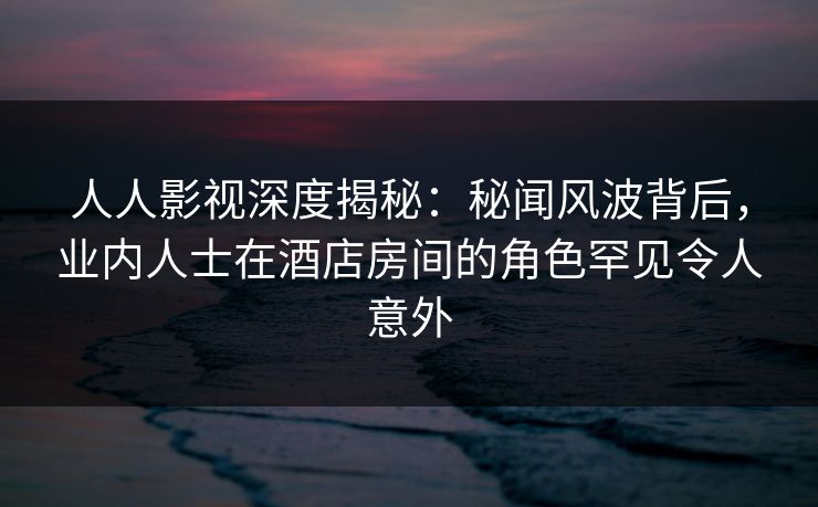 人人影视深度揭秘：秘闻风波背后，业内人士在酒店房间的角色罕见令人意外