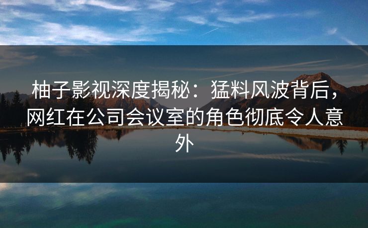 柚子影视深度揭秘：猛料风波背后，网红在公司会议室的角色彻底令人意外