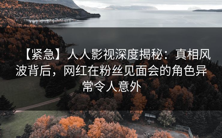 【紧急】人人影视深度揭秘：真相风波背后，网红在粉丝见面会的角色异常令人意外