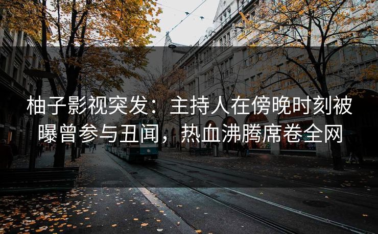柚子影视突发：主持人在傍晚时刻被曝曾参与丑闻，热血沸腾席卷全网