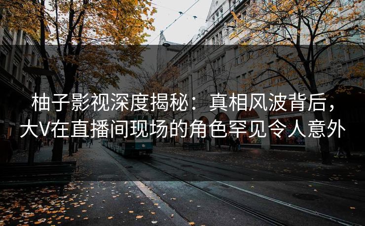 柚子影视深度揭秘：真相风波背后，大V在直播间现场的角色罕见令人意外