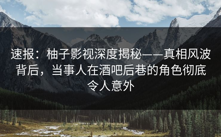 速报：柚子影视深度揭秘——真相风波背后，当事人在酒吧后巷的角色彻底令人意外