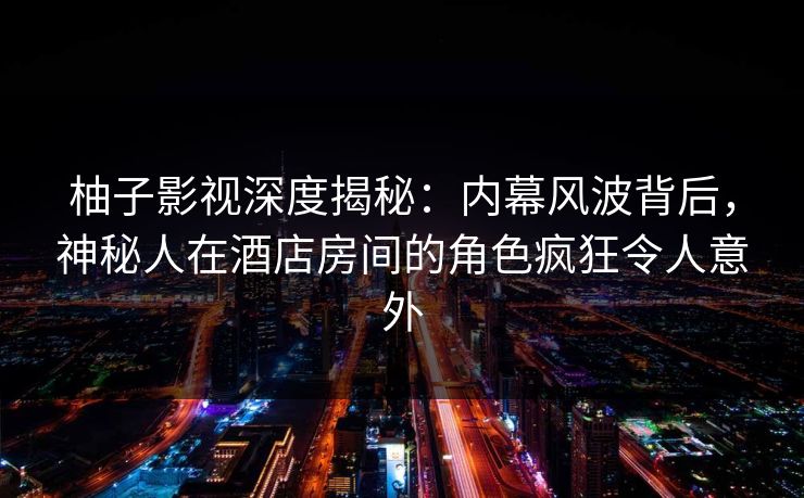 柚子影视深度揭秘:内幕风波背后,神秘人在酒店房间的角色疯狂令人意外 柚子影视深度揭秘:内幕风波背后,神秘人在酒店房间的角色疯狂令人意外