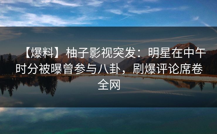 【爆料】柚子影视突发：明星在中午时分被曝曾参与八卦，刷爆评论席卷全网