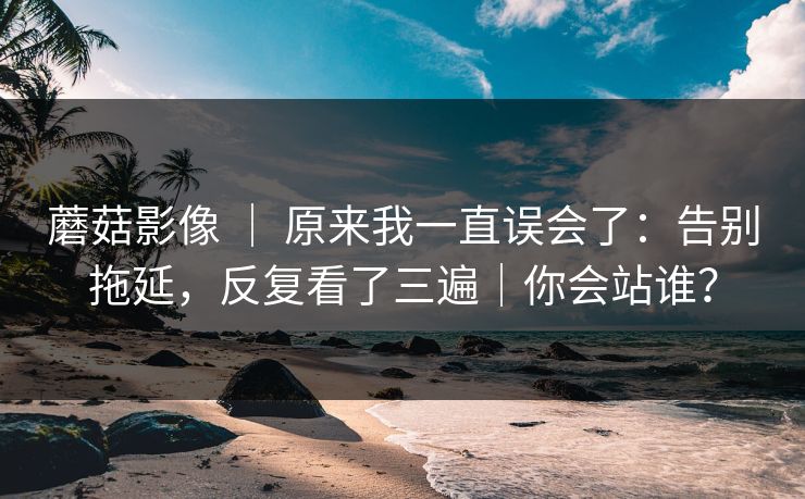 蘑菇影像 ｜ 原来我一直误会了：告别拖延，反复看了三遍｜你会站谁？